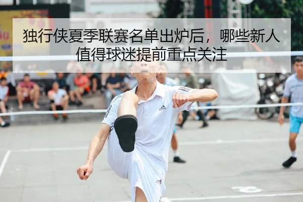 独行侠夏季联赛名单出炉后，哪些新人值得球迷提前重点关注